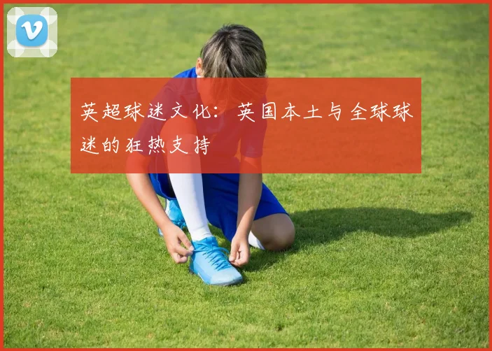 英超球迷文化：英国本土与全球球迷的狂热支持