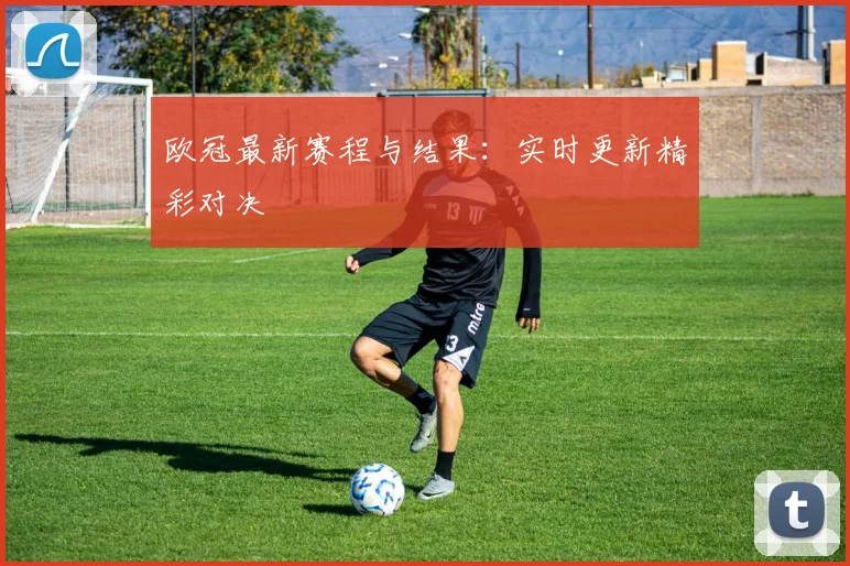 欧冠最新赛程与结果:实时更新精彩对决