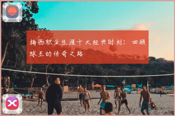 梅西职业生涯十大经典时刻：回顾球王的传奇之路