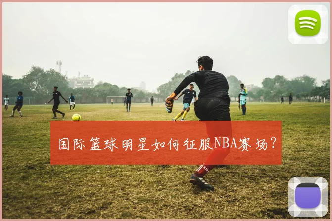 国际篮球明星如何征服NBA赛场?