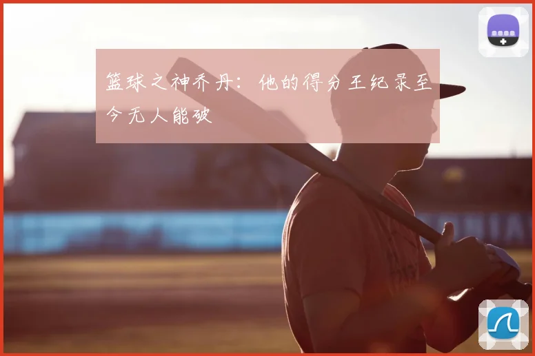 篮球之神乔丹:他的得分王纪录至今无人能破