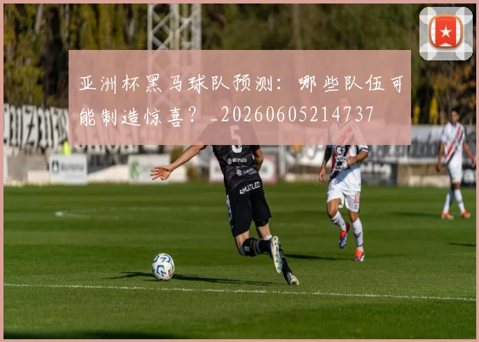 亚洲杯黑马球队预测:哪些队伍可能制造惊喜?_20260605214737