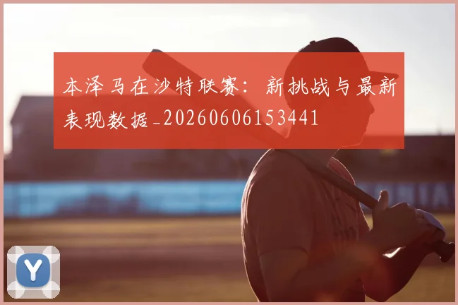 本泽马在沙特联赛:新挑战与最新表现数据_20260606153441