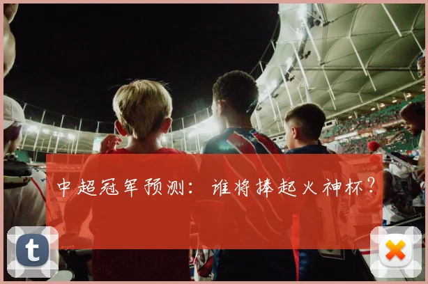 中超冠军预测：谁将捧起火神杯？