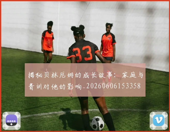 揭秘贝林厄姆的成长故事:家庭与青训对他的影响_20260606153358